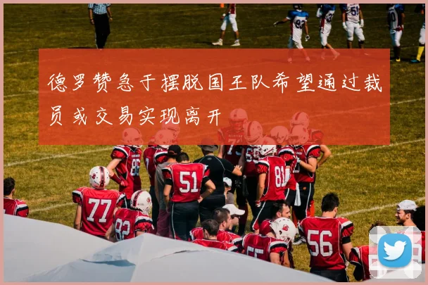 德罗赞急于摆脱国王队希望通过裁员或交易实现离开