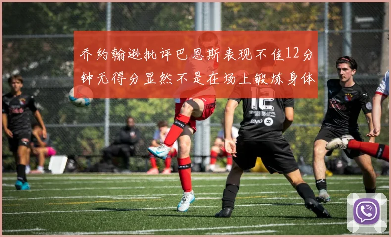 乔约翰逊批评巴恩斯表现不佳12分钟无得分显然不是在场上锻炼身体