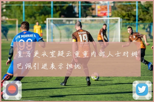 皇马更衣室疑云重重内部人士对姆巴佩引进表示担忧