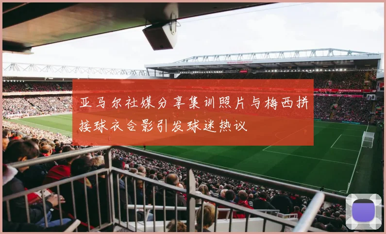 亚马尔社媒分享集训照片与梅西拼接球衣合影引发球迷热议