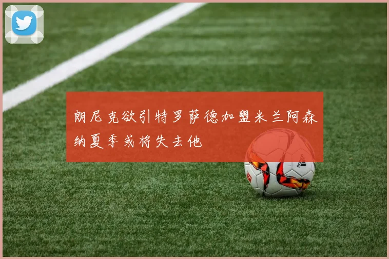 朗尼克欲引特罗萨德加盟米兰阿森纳夏季或将失去他