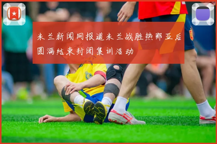米兰新闻网报道米兰战胜热那亚后圆满结束封闭集训活动