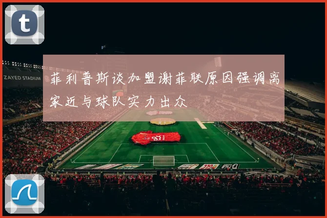 菲利普斯谈加盟谢菲联原因强调离家近与球队实力出众